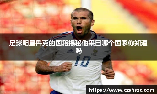足球明星鲁克的国籍揭秘他来自哪个国家你知道吗